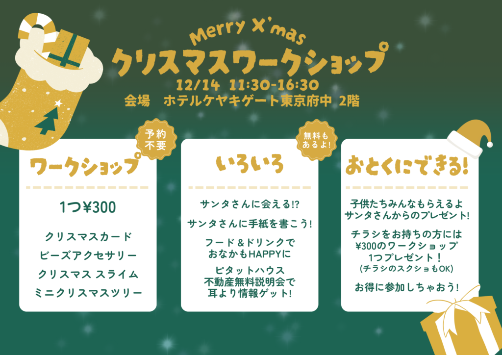 「Merry X'mas クリスマスワークショップ」の詳細を記載したイベント告知ポスター。2024年12月14日、11:30〜16:30にホテルケヤキゲート東京府中2階で開催される。ワークショップでは「クリスマスカード」「ビーズアクセサリー」「クリスマススライム」「ミニクリスマスツリー」の制作がそれぞれ300円で体験可能。予約不要。サンタさんに会えるイベントや手紙コーナー、フード＆ドリンクの販売、不動産無料説明会も開催される。チラシを持参するとワークショップが1つ無料になる特典もある。背景は緑を基調にしたデザインで、クリスマスの靴下やプレゼントボックスのイラストが配置されている。