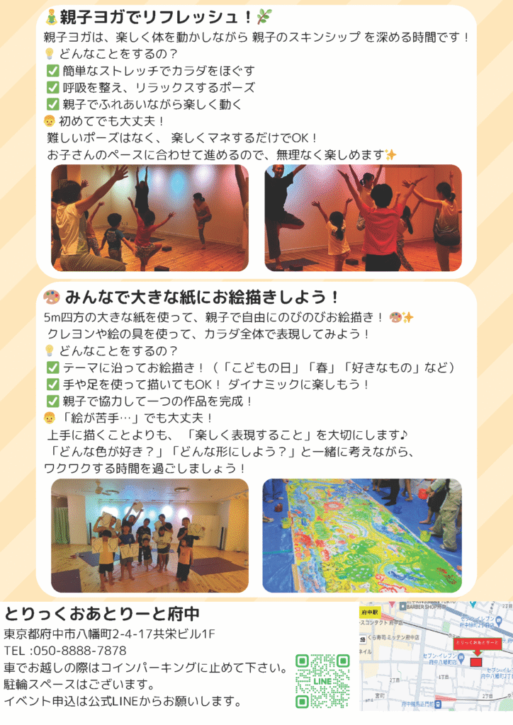 「親子ヨガ＆お絵描き」イベントの内容紹介ページ。 上部では「親子ヨガでリフレッシュ！」として、ストレッチやリラックスポーズ、親子で楽しく動くことを紹介し、「初めてでも大丈夫！」と記載。ヨガをする親子の写真も掲載されている。 下部では「みんなで大きな紙にお絵描きしよう！」と題し、5m四方の紙に親子で自由に描く活動が紹介され、テーマに沿った制作や協力して1つの作品を完成させる楽しさが伝えられている。実際の制作風景の写真も2枚掲載。 最下部には会場情報「とりっくおあとりーと府中」、住所（東京都府中市八幡町2-4-17 共栄ビル1F）、連絡先、地図、LINE申込用QRコードが記載されている。